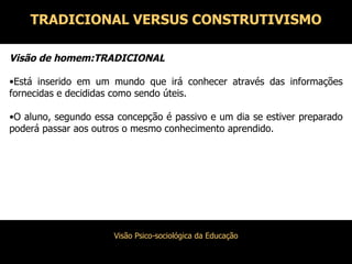 Visão de homem:TRADICIONAL Está inserido em um mundo que irá conhecer através das informações fornecidas e decididas como sendo úteis. O aluno, segundo essa concepção é passivo e um dia se estiver preparado poderá passar aos outros o mesmo conhecimento aprendido. TRADICIONAL VERSUS CONSTRUTIVISMO 