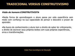 Visão de homem:CONSTRUTIVISTA Nesta forma de aprendizagem o aluno passa por esta experiência sem medo com confiança na sua capacidade de pensar e descobre o prazer de aprender. Na busca do conhecimento o aluno tem o direito de saber ler criticamente, o direito de escrever seus próprios textos com suas próprias experiências, erros e transformações. TRADICIONAL VERSUS CONSTRUTIVISMO 