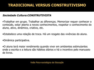 Sociedade Cultura:CONSTRUTIVISTA Trabalhar em grupo. Trabalhar as diferenças. Memorizar requer conhecer o conteúdo, estar aberto a novos conhecimentos, respeitar o conhecimento do aluno, ativo, dinâmico, criativo, etc. Estabelece uma relação de troca. Há um resgate das vivências do aluno. Dinâmica participativa. O aluno terá maior rendimento quando viver em ambientes estimulantes onde a escrita e a leitura são hábitos diários e há o incentivo pelo manuseio de livros. TRADICIONAL VERSUS CONSTRUTIVISMO 
