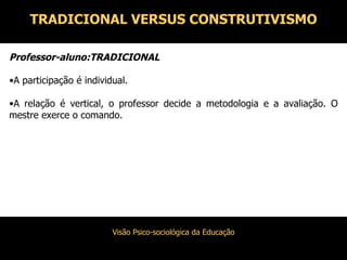 Professor-aluno:TRADICIONAL A participação é individual. A relação é vertical, o professor decide a metodologia e a avaliação. O mestre exerce o comando. TRADICIONAL VERSUS CONSTRUTIVISMO 
