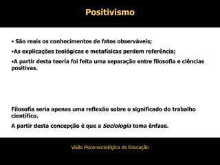 Positivismo São reais os conhecimentos de fatos observáveis; As explicações teológicas e metafísicas perdem referência; A partir desta teoria foi feita uma separação entre filosofia e ciências positivas. Filosofia seria apenas uma reflexão sobre o significado do trabalho científico. A partir desta concepção é que a  Sociologia  toma ênfase. 