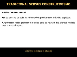 Ensino: TRADICIONAL Se dá em sala de aula. As informações precisam ser imitadas, copiadas. O professor nesse processo é o único polo de relação. Ele oferece receitas para a aprendizagem. TRADICIONAL VERSUS CONSTRUTIVISMO 