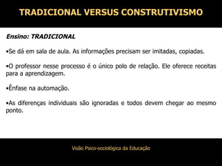 Ensino: TRADICIONAL Se dá em sala de aula. As informações precisam ser imitadas, copiadas. O professor nesse processo é o único polo de relação. Ele oferece receitas para a aprendizagem. Ênfase na automação. As diferenças individuais são ignoradas e todos devem chegar ao mesmo ponto. TRADICIONAL VERSUS CONSTRUTIVISMO 