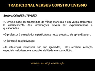 Ensino:CONSTRUTIVISTA O ensino pode ser transmitido de várias maneiras e em vários ambientes. O conhecimento das informações devem ser experimentadas e questionadas. O professor é o mediador e participante neste processo de aprendizagem. A ênfase é da criatividade. As diferenças individuais não são ignoradas,  elas recebem atenção especiais, valorizando a sua potencialidade e a sua aptidão. TRADICIONAL VERSUS CONSTRUTIVISMO 