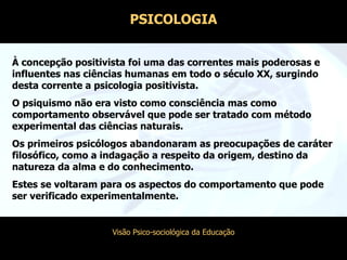PSICOLOGIA À concepção positivista foi uma das correntes mais poderosas e influentes nas ciências humanas em todo o século XX, surgindo desta corrente a psicologia positivista. O psiquismo não era visto como consciência mas como comportamento observável que pode ser tratado com método experimental das ciências naturais. Os primeiros psicólogos abandonaram as preocupações de caráter filosófico, como a indagação a respeito da origem, destino da natureza da alma e do conhecimento. Estes se voltaram para os aspectos do comportamento que pode ser verificado experimentalmente.  