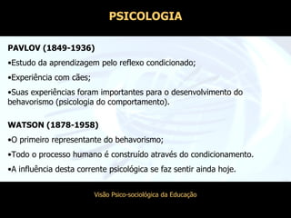PAVLOV (1849-1936) Estudo da aprendizagem pelo reflexo condicionado; Experiência com cães; Suas experiências foram importantes para o desenvolvimento do behavorismo (psicologia do comportamento). WATSON (1878-1958) O primeiro representante do behavorismo; Todo o processo humano é construído através do condicionamento. A influência desta corrente psicológica se faz sentir ainda hoje. PSICOLOGIA 