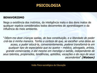 BEHAVORISMO Nega a existência dos instintos, da inteligência inata e dos dons inatos de qualquer espécie considerados todos decorrentes de aprendizagem e da influência do meio ambiente. “ Dêem-me doze crianças sadias, de boa constituição, e a liberdade de poder criá-las à minha maneira. Tenho a certeza de que, se escolher uma delas ao acaso, e puder educá-la, convenientemente, poderei transformá-la em qualquer tipo de especialista que eu queira – médico, advogado, artista, grande comerciante, e até mesmo em mendigo e ladrão, independente de seus talentos, propensões, tendências, aptidões, vocações e da raça de seus ascendentes ”  (Watson) PSICOLOGIA 
