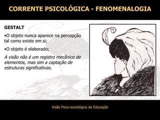 CORRENTE PSICOLÓGICA - FENOMENALOGIA GESTALT O objeto nunca aparece na percepção tal como existe em si; O objeto é elaborado; A visão não é um registro mecânico de elementos, mas sim a captação de estruturas significativas. 