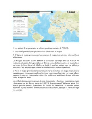 1. Los widgets de acceso a datos se utilizan para descargar datos de POWER.
2. Visor de mapas incluye mapas interactivos y funciones de mapeo.
3. Widgets de mapas proporcionan herramientas de mapas interactivos e información de
aplicaciones.
Los Widgets de acceso a datos permiten a los usuarios descargar datos de POWER por
parámetro, ubicación, hora, promedios de datos y comunidad de usuarios. Al hacer clic en
los iconos de los widgets individuales, se abrirá el panel de widgets para ese widget en
particular. Cada widget proporciona varias funcionalidades y datos disponibles.
El Visor de mapas proporciona la interfaz para ver e interactuar con mapas interactivos y
capas de mapas. Los usuarios pueden seleccionar varios mapas base para ver, buscar y hacer
zoom en el mapa por coordenadas o dirección, y ubicar su posición en el mapa utilizando
varios Widgets del mapa.
Los widgets de mapas proporcionan diversas herramientas y funciones para analizar, medir
e interactuar con los datos y mapas de POWER. Los paneles del Widget de Mapa. Será
Mostrar pantalla completa dependiendo del tamaño del dispositivo. Los usuarios pueden
minimizar el panel mientras interactúan con el visor de mapas, en lugar de cerrar el widget
por completo
 