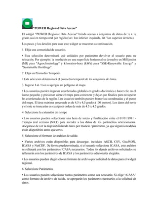 "POWER Regional Data Access"
El widget "POWER Regional Data Access" brinda acceso a conjuntos de datos de ½ x ½
grado casi en tiempo real por región (lat / lon inferior izquierda, lat / lon superior derecha).
Los pasos y los detalles para usar este widget se muestran a continuación.
1. Elija una comunidad de usuarios.
• Esta selección determinará qué unidades por parámetro devolver al usuario para su
selección. Por ejemplo: la insolación en una superficie horizontal se devuelve en Millijoules
(MJ) para "Agroclimatology" y kilovatios-hora (kWh) para "SSE-Renewable Energy" y
"Sustainable Buildings".
2. Elija un Promedio Temporal.
• Esta selección determinará el promedio temporal de los conjuntos de datos.
3. Ingrese Lat / Lon o agregue un polígono al mapa
• Los usuarios pueden ingresar coordenadas globales en grados decimales o hacer clic en el
ícono pequeño y presionar sobre el mapa para comenzar y dejar que finalice para recuperar
las coordenadas de la región. Los usuarios también pueden borrar las coordenadas y el punto
del mapa. El área máxima procesada es de 4,5 x 4,5 grados (100 puntos). Los datos del norte
y el este se truncarán en cualquier orden de más de 4.5 x 4.5 grados.
4. Seleccione la extensión de tiempo
• Los usuarios pueden seleccionar una hora de inicio y finalización entre el 01/01/1981 -
Tiempo real cercano (NRT) para acceder a los datos de los parámetros seleccionados.
Asegúrese de ver la disponibilidad de datos por modelo / parámetro, ya que algunos modelos
están disponibles antes que otros.
5. Seleccione el formato de archivo de salida
• Varios archivos están disponibles para descargar, incluidos ASCII, CSV, GeoJSON,
ICASA y NetCDF. De forma predeterminada, si el usuario selecciona ICASA, este archivo
se rellenará con los parámetros ICASA necesarios. Todos los demás archivos solicitados se
rellenarán con los parámetros de ICASA y los parámetros adicionales elegidos.
• Los usuarios pueden elegir solo un formato de archivo por solicitud de datos para el widget
regional.
6. Seleccione Parámetros
• Los usuarios pueden seleccionar tantos parámetros como sea necesario. Si elige ‘ICASA’
como formato de archivo de salida, se agregarán los parámetros necesarios a la solicitud de
datos.
 