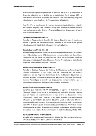 MUNICIPALIDAD DISTRITAL DE JANGAS UNIDAD FORMULADORA
Página 23“CREACIÓN DE LA INFRAESTRUCTURA DEL CENTRO DE EDUCACIÓN TÉCNICO PRODUCTIVO - CETPRO JANGAS, DISTRITO DE JANGAS – HUARAZ –ANCASH”
municipalidades apoyan la prestación de servicios de las II.EE y contribuyen al
desarrollo educativo en el ámbito de su jurisdicción. En el artículo 87º.- La
transferencia de recursos financieros del Gobierno Local a los centros y programas
educativos, de acuerdo a la Ley de Presupuesto de la República.
En el Art 87º.- La transferencia de recursos financieros. Las Instituciones estatales
del Gobierno Regional y del Gobierno Local y otras autónomas pueden transferir
recursos financieros a los Centros y Programas Educativos, de acuerdo a la Ley de
Presupuesto de la República.
Decreto Supremo Nº 009-2005-ED.
Aprueba el Reglamento de Gestión del Sistema Educativo con el objetivo de
normar la gestión del sistema educativo, aplicadas a las instancias de gestión
educativa descentralizada de la Educación Técnico Productiva.
Decreto Supremo Nº 022-2004-ED.
Aprueba el Reglamento de Educación Técnico –Productiva que consta de cuarenta
y un (41) artículos, nueve (09) disposiciones complementaria. Las disposiciones
contenidas son de aplicación obligatoria en todas las Instituciones Educativas
públicas y privadas que ofrezcan Educación Técnico-Productiva y en las instancias
de gestión educativa local, regional y nacional.
Resolución Viceministerial Nº0085-2003-ED:
Aprueba el Catálogo Nacional de Títulos y Certificaciones, conformado por 20
Familias Profesionales y 120 títulos, sirve de referente para el diseño y
elaboración de los Programas Curriculares de las Instituciones Educativas con
variante Técnica y facultando a la Dirección Nacional de Educación Secundaria y
Superior Tecnológica a expedir las disposiciones complementarias que se
requieran para mejorar la ampliación de la presente Resolución.
Resolución Directoral Nº 0425-2006-ED:
Específica que mediante D.S Nº 022-2004-ED, se aprobó el Reglamento de
Educación Técnico Productiva. A su vez resuelve: en el Art 1º la directiva “ Normas
para el Proceso de experimentación en los Centros de Educación Técnico
Productiva (CETPRO) 2006”, en el Art 2º encarga a las Direcciones Regionales de
educación y las Unidades de Gestión Educativa Local, la adecuada difusión e
implementación de la presente directiva garantizando su adecuado cumplimiento,
y en el Art 3º dispone que la Dirección de Educación Técnico - Productiva, asesore
y monitoree las acciones de gestión institucional, pedagógicas, administrativas y
productivas en el proceso de experimentación de los Ciclos: Básico y Medio-2006.
Resolución Ministerial Nº 348-2010-ED.
Aprueba la Directiva para el desarrollo del Año Escolar 2011 en las Instituciones
Educativas de Educación Básica y Técnico – Productiva.
 
