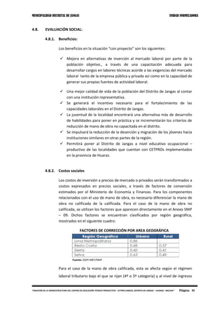 MUNICIPALIDAD DISTRITAL DE JANGAS UNIDAD FORMULADORA
Página 82“CREACIÓN DE LA INFRAESTRUCTURA DEL CENTRO DE EDUCACIÓN TÉCNICO PRODUCTIVO - CETPRO JANGAS, DISTRITO DE JANGAS – HUARAZ –ANCASH”
4.8. EVALUACIÓN SOCIAL:
4.8.1. Beneficios:
Los beneficios en la situación “con proyecto” son los siguientes:
 Mejora en alternativas de inserción al mercado laboral por parte de la
población objetivo., a través de una capacitación adecuada para
desarrollar cargos en labores técnicas acorde a las exigencias del mercado
laboral tanto de la empresa pública y privada así como en la capacidad de
generar sus propias fuentes de actividad laboral.
 Una mejor calidad de vida de la población del Distrito de Jangas al contar
con una institución representativa.
 Se generará el incentivo necesario para el fortalecimiento de las
capacidades laborales en el Distrito de Jangas.
 La juventud de la localidad encontrará una alternativa más de desarrollo
de habilidades para poner en práctica y se incrementarán los criterios de
reducción de mano de obra no capacitada en el distrito.
 Se impulsará la reducción de la deserción y migración de los jóvenes hacia
instituciones similares en otras partes de la región.
 Permitirá poner al Distrito de Jangas a nivel educativo ocupacional –
productivo de las localidades que cuentan con CETPROs implementados
en la provincia de Huaraz.
4.8.2. Costos sociales
Los costos de inversión a precios de mercado o privados serán transformados a
costos expresados en precios sociales, a través de factores de conversión
estimados por el Ministerio de Economía y Finanzas. Para los componentes
relacionados con el uso de mano de obra, es necesario diferenciar la mano de
obra no calificada de la calificada. Para el caso de la mano de obra no
calificada, se utilizan los factores que aparecen directamente en el Anexo SNIP
– 09. Dichos factores se encuentran clasificados por región geográfica,
mostrados en el siguiente cuadro:
FACTORES DE CORRECCIÓN POR AREA GEOGRÁFICA
Fuente: DGPI-MEF/SNIP.
Para el caso de la mano de obra calificada, esta se afecta según el régimen
laboral tributario bajo el que se rijan (4º o 5º categoría) y al nivel de ingresos
 