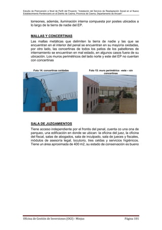 Estudio de Preinversión a Nivel de Perfil del Proyecto: “Instalación del Servicio de Readaptación Social en el Nuevo
Establecimiento Penitenciario en el Distrito de Casma, Provincia de Casma, Departamento de Ancash”
Oficina de Gestión de Inversiones (OGI) - Minjus Página 101
torreones, además, iluminación interna compuesta por postes ubicados a
lo largo de la tierra de nadie del EP.
MALLAS Y CONCERTINAS
Las mallas metálicas que delimiten la tierra de nadie y las que se
encuentran en el interior del penal se encuentran en su mayoría oxidadas,
por otro lado, las concertinas de todos los patios de los pabellones de
internamiento se encuentran en mal estado, en algunos casos fuera de su
ubicación. Los muros perimétricos del lado norte y este del EP no cuentan
con concertinas
Foto 14: concertinas oxidadas Foto 15: muro perimétrico -este – sin
concertinas
SALA DE JUZGAMIENTOS
Tiene acceso independiente por el frontis del penal, cuenta co una ona de
parqueo, una edificación en donde se ubican: la oficina del juez, la oficina
del fiscal, salas de abogados, sala de inculpado, sala de jueces y fiscales,
módulos de asesoría legal, locutorio, tres celdas y servicios higiénicos.
Tiene un área aproximada de 400 m2, su estado de conservación es bueno
 