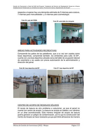 Estudio de Preinversión a Nivel de Perfil del Proyecto: “Instalación del Servicio de Readaptación Social en el Nuevo
Establecimiento Penitenciario en el Distrito de Casma, Provincia de Casma, Departamento de Ancash”
Oficina de Gestión de Inversiones (OGI) - Minjus Página 115
respecta a mujeres hay una demanda estimada de 5 internas para costura,
7 internas para manualidades y 5 internas para cosmetología.
Foto 54: aula del CEBA
Foto 55: aula taller de cómputo
AREAS PARA ACTIVIDADES RECREATIVAS
Comprende los patios de los pabellones, que a su vez son usados como
lozas deportivas, comprende también, los ambientes para culto. El EP.,
cuenta con una loza deportiva ubicada cerca del taller de ocupación laboral
de carpintería y es usada con previa autorización de la administración y
dirección del penal.
Foto 56: losa deportiva del EP Foto 57: loza deportiva del EP
CENTRO DE ACOPIO DE RESIDUOS SÓLIDOS
El recojo de basura es otro problema a solucionar, ya que el penal no
cuenta con centro de acopio. La basura se acopia en baldes o en cilindros
en un área acondicionada. Esta manera irregular de acopio de basura
podría generar un peligro de contaminación, por lo que la construcción del
Centro de Acopio se hace necesaria ya que permitirá almacenar de manera
 