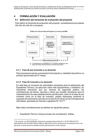 Estudio de Preinversión a Nivel de Perfil del Proyecto: “Instalación del Servicio de Readaptación Social en el Nuevo
Establecimiento Penitenciario en el Distrito de Casma, Provincia de Casma, Departamento de Ancash”
Oficina de Gestión de Inversiones (OGI) - Minjus Página 145
4 FORMULACIÓN Y EVALUACIÓN
4.1 Definición del horizonte de evaluación del proyecto
Para definir el horizonte de evaluación del proyecto, consideraremos los plazos
del ciclo de vida de un proyecto.
Gráfico 43: Ciclo de Vida del Proyecto en el marco del SNIP.
4.1.1 Fase de pre inversión y su duración
Para el presente estudio comprende la formulación y viabilidad del perfil en un
periodo aproximado de 07 meses.
4.1.2 Fase de inversión y su duración
En esta fase se incorpora las actividades necesarias para la elaboración del
Expediente Técnico y la ejecución (obra más equipamiento y mobiliario). Es
importante mencionar que por razones de seguridad pública, las
contrataciones de bienes, servicios y obras que resulten necesarios para la
implementación de este establecimiento penitenciario, tanto en la fase de pre
inversión como en la fase de inversión, podrán efectuarse conforme al
supuesto de exoneración previsto en el artículo 23 de la Ley de Contrataciones
del Estado, aprobada por Decreto Legislativo Nº 101716.
Bajo estas consideraciones se plantea los siguientes plazos:
• Expediente Técnico (incluye proceso de contratación): 45dias.
16
De acuerdo a la SEPTUAGÉSIMA disposición complementaria final de la LEY Nº 29951(LEY DE
PRESUPUESTO DEL SECTOR PÚBLICO PARA EL AÑO FISCAL 2013): Declárese de necesidad nacional y de
ejecución la construcción de establecimientos penitenciarios a nivel nacional.
 