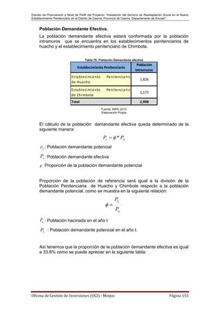 Estudio de Preinversión a Nivel de Perfil del Proyecto: “Instalación del Servicio de Readaptación Social en el Nuevo
Establecimiento Penitenciario en el Distrito de Casma, Provincia de Casma, Departamento de Ancash”
Oficina de Gestión de Inversiones (OGI) - Minjus Página 155
Población Demandante Efectiva.
La población demandante efectiva estará conformada por la población
intramuros que se encuentra en los establecimientos penitenciarios de
huacho y el establecimiento penitenciario de Chimbote.
Tabla 78: Población Demandante efectiva
Fuente: INPE-2012
Elaboración Propia
El cálculo de la población demandante efectiva queda determinado de la
siguiente manera:
pe PP *
PP : Población demandante potencial
eP : Población demandante efectiva
 : Proporción de la población demandante potencial
Proporción de la población de referencia será igual a la división de la
Población Penitenciaria de Huacho y Chimbote respecto a la población
demandante potencial, como se muestra en la siguiente relación:
t
t
o
I
P
P

toP : Población hacinada en el año t
tIP : Población demandante potencial en el año t.
Así tenemos que la proporción de la población demandante efectiva es igual
a 33.8% como se puede apreciar en la siguiente tabla:
Establecimiento Penitenciario
Población
Intramuros
Establecimiento Penitenciario
de Huacho
1,826
Establecimiento Penitenciario
de Chimbote
1,172
Total 2,998
 