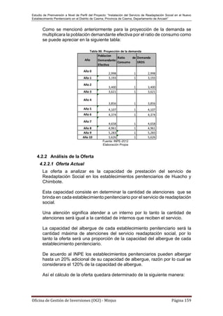 Estudio de Preinversión a Nivel de Perfil del Proyecto: “Instalación del Servicio de Readaptación Social en el Nuevo
Establecimiento Penitenciario en el Distrito de Casma, Provincia de Casma, Departamento de Ancash”
Oficina de Gestión de Inversiones (OGI) - Minjus Página 159
Como se mencionó anteriormente para la proyección de la demanda se
multiplicara la población demandante efectiva por el ratio de consumo como
se puede apreciar en la siguiente tabla:
Tabla 86: Proyección de la demanda
Fuente: INPE-2012
Elaboración Propia
4.2.2 Análisis de la Oferta
4.2.2.1 Oferta Actual
La oferta a analizar es la capacidad de prestación del servicio de
Readaptación Social en los establecimientos penitenciarios de Huacho y
Chimbote.
Esta capacidad consiste en determinar la cantidad de atenciones que se
brinda en cada establecimiento penitenciario por el servicio de readaptación
social.
Una atención significa atender a un interno por lo tanto la cantidad de
atenciones será igual a la cantidad de internos que reciben el servicio.
La capacidad del albergue de cada establecimiento penitenciario será la
cantidad máxima de atenciones del servicio readaptación social, por lo
tanto la oferta será una proporción de la capacidad del albergue de cada
establecimiento penitenciario.
De acuerdo al INPE los establecimientos penitenciarios pueden albergar
hasta un 20% adicional de su capacidad de albergue, razón por lo cual se
considerara el 120% de la capacidad de albergue.
Así el cálculo de la oferta quedara determinado de la siguiente manera:
Año
Poblacion
Demandante
Efectiva
Ratio de
Consumo
Demanda
SRDS
Año 0
2,998 1 2,998
Año 1 3,193 1 3,193
Año 2
3,400 1 3,400
Año 3 3,621 1 3,621
Año 4
3,856 1 3,856
Año 5 4,107 1 4,107
Año 6 4,374 1 4,374
Año 7
4,658 1 4,658
Año 8 4,961 1 4,961
Año 9 5,283 1 5,283
Año 10 5,626 1 5,626
 