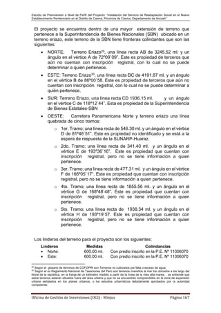 Estudio de Preinversión a Nivel de Perfil del Proyecto: “Instalación del Servicio de Readaptación Social en el Nuevo
Establecimiento Penitenciario en el Distrito de Casma, Provincia de Casma, Departamento de Ancash”
Oficina de Gestión de Inversiones (OGI) - Minjus Página 167
El proyecto se encuentra dentro de una mayor extensión de terreno que
pertenece a la Superintendencia de Bienes Nacionales (SBN) ubicado en un
terreno eriazo, este terreno de la SBN tiene fronteras colindantes que son las
siguientes:
 NORTE: Terreno Eriazo29, una línea recta AB de 3245.52 ml. y un
ángulo en el vértice A de 72º09`09”. Este es propiedad de terceros que
aún no cuentan con inscripción registral, con lo cual no se puede
determinar a quién pertenece.
 ESTE: Terreno Eriazo30, una línea recta BC de 4191.87 ml. y un ángulo
en el vértice B de 86º00`58. Este es propiedad de terceros que aún no
cuentan con inscripción registral, con lo cual no se puede determinar a
quién pertenece.
 SUR: Terreno Eriazo, una línea recta CD 1936.15 ml. y un ángulo
en el vértice C de 118º12`44”. Esta es propiedad de la Superintendencia
de Bienes Estatales-SBN
 OESTE: Carretera Panamericana Norte y terreno eriazo una línea
quebrada de cinco tramos:
o 1er. Tramo; una línea recta de 546.30 ml. y un ángulo en el vértice
D de 81º46`51”. Este es propiedad no identificado y se está a la
espera de respuesta de la SUNARP-Huaraz.
o 2do. Tramo; una línea recta de 341.40 ml. y un ángulo en el
vértice E de 193º36`16”. Este es propiedad que cuentan con
inscripción registral, pero no se tiene información a quien
pertenece.
o 3er. Tramo; una línea recta de 477.31 ml. y un ángulo en el vértice
F de 166º05`17”. Este es propiedad que cuentan con inscripción
registral, pero no se tiene información a quien pertenece.
o 4to. Tramo; una línea recta de 1855.56 ml. y un ángulo en el
vértice G de 168º48`48”. Este es propiedad que cuentan con
inscripción registral, pero no se tiene información a quien
pertenece.
o 5to. Tramo; una línea recta de 1938.34 ml. y un ángulo en el
vértice H de 193º19`57. Este es propiedad que cuentan con
inscripción registral, pero no se tiene información a quien
pertenece.
Los linderos del terreno para el proyecto son los siguientes:
Linderos Medidas Colindancias
 Norte: 600.00 ml. Con predio inscrito en la P.E. Nº 11006070
 Este: 600.00 ml. Con predio inscrito en la P.E. Nº 11006070
29
Según el glosario de términos de COFOPRI son Terrenos no cultivados por falta o exceso de agua.
30
Según el ex Reglamento Nacional de Tasaciones del Perú son terrenos rivereños al mar los ubicados a los largo del
litoral de la república, en la franja de un kilómetro medido a partir de la línea de la más alta marea. . se entiende que
estos terrenos estarán situados fuera del área urbana y que no se encuentran comprendidos en la zona de expansión
urbana señalados en los planes urbanos, o los estudios urbanísticos debidamente aprobados por la autoridad
competente.
 