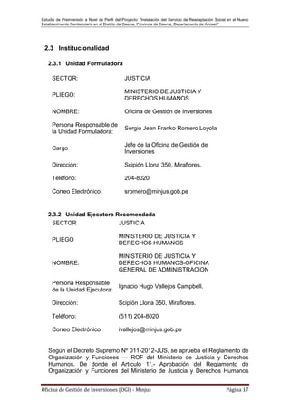 Estudio de Preinversión a Nivel de Perfil del Proyecto: “Instalación del Servicio de Readaptación Social en el Nuevo
Establecimiento Penitenciario en el Distrito de Casma, Provincia de Casma, Departamento de Ancash”
Oficina de Gestión de Inversiones (OGI) - Minjus Página 17
2.3 Institucionalidad
2.3.1 Unidad Formuladora
SECTOR: JUSTICIA
PLIEGO:
MINISTERIO DE JUSTICIA Y
DERECHOS HUMANOS
NOMBRE: Oficina de Gestión de Inversiones
Persona Responsable de
la Unidad Formuladora:
Sergio Jean Franko Romero Loyola
Cargo
Jefe de la Oficina de Gestión de
Inversiones
Dirección: Scipión Llona 350, Miraflores.
Teléfono: 204-8020
Correo Electrónico: sromero@minjus.gob.pe
2.3.2 Unidad Ejecutora Recomendada
SECTOR JUSTICIA
PLIEGO
MINISTERIO DE JUSTICIA Y
DERECHOS HUMANOS
NOMBRE:
MINISTERIO DE JUSTICIA Y
DERECHOS HUMANOS-OFICINA
GENERAL DE ADMINISTRACION
Persona Responsable
de la Unidad Ejecutora:
Ignacio Hugo Vallejos Campbell.
Dirección: Scipión Llona 350, Miraflores.
Teléfono: (511) 204-8020
Correo Electrónico ivallejos@minjus.gob.pe
Según el Decreto Supremo Nº 011-2012-JUS, se aprueba el Reglamento de
Organización y Funciones — ROF del Ministerio de Justicia y Derechos
Humanos. De donde el Artículo 1°.- Aprobación del Reglamento de
Organización y Funciones del Ministerio de Justicia y Derechos Humanos
 