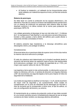 Estudio de Preinversión a Nivel de Perfil del Proyecto: “Instalación del Servicio de Readaptación Social en el Nuevo
Establecimiento Penitenciario en el Distrito de Casma, Provincia de Casma, Departamento de Ancash”
Oficina de Gestión de Inversiones (OGI) - Minjus Página 255
 Al finalizar la instalación y el cableado de los tomacorrientes estos
serán sellados con material de espuma al inicio y al final del conducto
eléctrico.
Sistema de pararrayos
Se debe tener en cuenta la protección de los equipos electrónicos y de
telemetría. Para ello se cuenta en el interior del establecimiento penitenciario
con un sistema de protección de pararrayos este sistema debe de estar
diseñado conforme a la última revisión de la norma para protección de
pararrayos: NFPA 78.
Los voltajes generados al descargar el rayo son del orden de 2 - 5 millones
de V. lo cual genera el "side flashing" a una estructura cercana (Soluciones:
bonded y otras puestas a tierra dentro del edificio) pero puede afectar a
estaciones remotas conectadas al mismo.
El sistema presenta baja impedancia a la descarga atmosférica para
descargarla a tierra y así proteger el edificio.
Consideraciones:
El terminal aéreo de un pararrayos debe de superar como mínimo dos metros
la máxima cota de la estructura a proteger.
El radio de cobertura será determinado por la longitud resultante desde la
ubicación del terminal aéreo de captación hasta el punto más desfavorable
de la estructura a proteger, con un margen de seguridad de un +10% y en
ningún caso superar radios de más de 100 metros.
Las bajantes a tierra serán lo más vertical posible, no efectuando curvas con
radios no inferiores a 20 cms, ni cambios de dirección con ángulos inferiores
a 90º. Se recomienda una segunda bajada a tierra para mejorar el índice de
seguridad de la instalación.
Los niveles de seguridad se clasifican en tres tipos: I, II y III, siendo el primero
de mayor nivel de seguridad y así sucesivamente. Estos niveles se
complementan con la zona de intensidad de las descargas por Km²/año y
días de tormenta que le corresponden a dicha zona, el tipo de edificio, su
uso y la configuración del terreno y su entorno.
El mantenimiento de un sistema de protección contra el rayo debe consistir
en una revisión periódica anual e inmediatamente después de que se tenga
constancia de haber recibido una descarga eléctrica atmosférica.
 