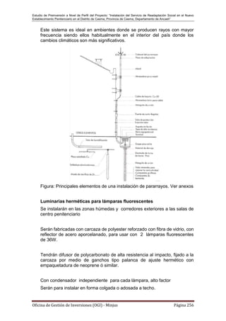 Estudio de Preinversión a Nivel de Perfil del Proyecto: “Instalación del Servicio de Readaptación Social en el Nuevo
Establecimiento Penitenciario en el Distrito de Casma, Provincia de Casma, Departamento de Ancash”
Oficina de Gestión de Inversiones (OGI) - Minjus Página 256
Este sistema es ideal en ambientes donde se producen rayos con mayor
frecuencia siendo ellos habitualmente en el interior del país donde los
cambios climáticos son más significativos.
Figura: Principales elementos de una instalación de pararrayos. Ver anexos
Luminarias herméticas para lámparas fluorescentes
Se instalarán en las zonas húmedas y corredores exteriores a las salas de
centro penitenciario
Serán fabricadas con carcaza de polyester reforzado con fibra de vidrio, con
reflector de acero aporcelanado, para usar con 2 lámparas fluorescentes
de 36W.
Tendrán difusor de polycarbonato de alta resistencia al impacto, fijado a la
carcaza por medio de ganchos tipo palanca de ajuste hermético con
empaquetadura de neoprene ó similar.
Con condensador independiente para cada lámpara, alto factor
Serán para instalar en forma colgada o adosada a techo.
 