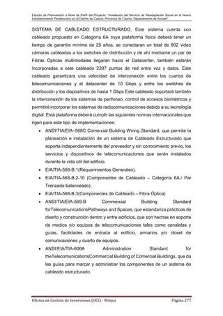 Estudio de Preinversión a Nivel de Perfil del Proyecto: “Instalación del Servicio de Readaptación Social en el Nuevo
Establecimiento Penitenciario en el Distrito de Casma, Provincia de Casma, Departamento de Ancash”
Oficina de Gestión de Inversiones (OGI) - Minjus Página 277
SISTEMA DE CABLEADO ESTRUCTURADO, Este sistema cuenta con
cableado propuesto en Categoría 6A cuya plataforma física deberá tener un
tiempo de garantía mínimo de 25 años, se conectaran un total de 802 video
cámaras cableadas a los switches de distribución y de ahí mediante un par de
Fibras Ópticas multimodales llegaran hacia el Datacenter, también estarán
incorporadas a este cableado 2397 puntos de red entre voz y datos. Este
cableado garantizara una velocidad de interconexión entre los cuartos de
telecomunicaciones y el datacenter de 10 Gbps y entre los switches de
distribución y los dispositivos de hasta 1 Gbps Este cableado soportará también
la interconexión de los sistemas de perifoneo, control de accesos biométricos y
permitirá incorporar los sistemas de radiocomunicaciones debido a su tecnología
digital. Está plataforma deberá cumplir las siguientes normas internacionales que
rigen para este tipo de implementaciones:
 ANSI/TIA/EIA–568C Comercial Building Wiring Standard, que permite la
planeación e instalación de un sistema de Cableado Estructurado que
soporta independientemente del proveedor y sin conocimiento previo, los
servicios y dispositivos de telecomunicaciones que serán instalados
durante la vida útil del edificio.
 EIA/TIA-568-B.1(Requerimientos Generales).
 EIA/TIA-568-B.2-10 (Componentes de Cableado – Categoría 6A./ Par
Trenzado balanceado).
 EIA/TIA-568-B.3(Componentes de Cableado – Fibra Óptica)
 ANSI/TIA/EIA-569-B Commercial Building Standard
forTelecomunicationsPathways and Spaces, que estandariza prácticas de
diseño y construcción dentro y entre edificios, que son hechas en soporte
de medios y/o equipos de telecomunicaciones tales como canaletas y
guías, facilidades de entrada al edificio, armarios y/o closet de
comunicaciones y cuarto de equipos.
 ANSI/EIA/TIA-606A Administration Standard for
theTelecomunicationsCommercial Building of Comercial Buildings, que da
las guías para marcar y administrar los componentes de un sistema de
cableado estructurado.
 