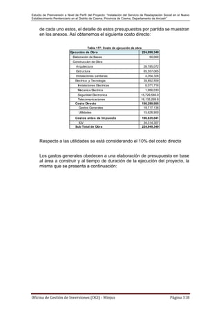 Estudio de Preinversión a Nivel de Perfil del Proyecto: “Instalación del Servicio de Readaptación Social en el Nuevo
Establecimiento Penitenciario en el Distrito de Casma, Provincia de Casma, Departamento de Ancash”
Oficina de Gestión de Inversiones (OGI) - Minjus Página 318
de cada uno estos, el detalle de estos presupuestos por partida se muestran
en los anexos. Así obtenemos el siguiente costo directo:
Tabla 177: Costo de ejecución de obra
Respecto a las utilidades se está considerando el 10% del costo directo
Los gastos generales obedecen a una elaboración de presupuesto en base
al área a construir y al tiempo de duración de la ejecución del proyecto, la
misma que se presenta a continuación:
Ejecución de Obra 224,999,349
Elaboración de Bases 50,000
Construccion de Obra
Arquitectura 26,785,072
Estructura 85,557,065
Instalaciones sanitarias 4,054,309
Electrica y Tecnologia 39,892,559
Instalaciones Electricas 6,071,716
Mecanica Electrica 1,956,033
Seguridad Electronica 15,729,540.0
Telecomunicaciones 16,135,269.8
Costo Directo 156,289,005
Gastos Generales 18,717,136
Utilidades 15,628,900
Costos antes de Impuesto 190,635,041
IGV 34,314,307
Sub Total de Obra 224,949,349
 