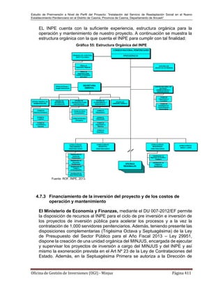 Estudio de Preinversión a Nivel de Perfil del Proyecto: “Instalación del Servicio de Readaptación Social en el Nuevo
Establecimiento Penitenciario en el Distrito de Casma, Provincia de Casma, Departamento de Ancash”
Oficina de Gestión de Inversiones (OGI) - Minjus Página 411
EL INPE cuenta con la suficiente experiencia, estructura orgánica para la
operación y mantenimiento de nuestro proyecto. A continuación se muestra la
estructura orgánica con la que cuenta el INPE para cumplir con tal finalidad:
Gráfico 55: Estructura Orgánica del INPE
Fuente: ROF, INPE, 2013.
4.7.3 Financiamiento de la inversión del proyecto y de los costos de
operación y mantenimiento
El Ministerio de Economía y Finanzas, mediante el DU 007-2012/EF permite
la disposición de recursos al INPE para el ciclo de pre inversión e inversión de
los proyectos de inversión pública para acelerar los procesos y a la vez la
contratación de 1,000 servidores penitenciarios. Además, teniendo presente las
disposiciones complementarias (Trigésima Octava y Septuagésima) de la Ley
de Presupuesto del Sector Público para el Año Fiscal 2013 – Ley 29951,
dispone la creación de una unidad orgánica del MINJUS, encargada de ejecutar
y supervisar los proyectos de inversión a cargo del MINJUS y del INPE y así
mismo la exoneración prevista en el Art Nº 23 de la Ley de Contrataciones del
Estado. Además, en la Septuagésima Primera se autoriza a la Dirección de
 