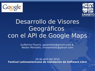 Desarrollo de Visores
Geográficos
con el API de Google Maps
Guillermo Pizarro, gpsambito@gmym.com &
Nestor Montaño, nmosambito@gmym.com
24 de abril del 2010
Festival Latinoamericano de Instalación de Software Libre
 