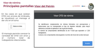 En los casos en que existan
CFDI con errores de timbrado,
se visualizará un mensaje al
dar clic en el icono:
El mensaje permite conocer la
cantidad de CFDI con error y
el número total de
trabajadores relacionados.
Principales pantallas Visor del Patrón
Visor de nómina
 