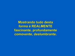Mostrando tudo desta forma é REALMENTE fascinante, profundamente comovente, deslumbrante. 