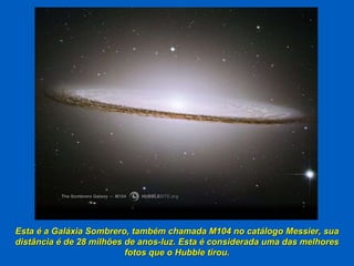 Esta é a Galáxia Sombrero, também chamada M104 no catálogo Messier, sua distância é de 28 milhões de anos-luz. Esta é considerada uma das melhores fotos que o Hubble tirou. 