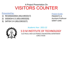 A Project Presentation On
VISITORS COUNTER
Presented by:
1) REVANASIDDA (4SU19EE017)
2) SIDDESH G S (4SU19EE020)
3) SATISH S H (4SU19EE027)
Project Guide:
PRADEEP K A
Assistant Professor
SDMIT UJIRE
Academic Year : 2021-22
S D M INSTITUTE OF TECHNOLOGY
ELECTRICAL AND ELECTRONICS ENGINEERING DEPARTMENT
UJIRE-574240
 