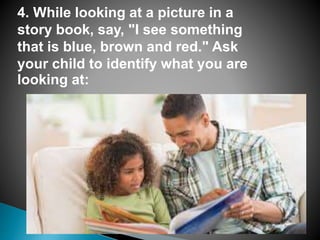 4. While looking at a picture in a
story book, say, "I see something
that is blue, brown and red." Ask
your child to identify what you are
looking at:
 