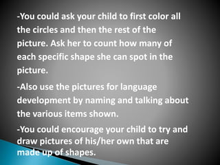-You could ask your child to first color all
the circles and then the rest of the
picture. Ask her to count how many of
each specific shape she can spot in the
picture.
-Also use the pictures for language
development by naming and talking about
the various items shown.
-You could encourage your child to try and
draw pictures of his/her own that are
made up of shapes.
 