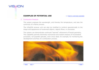 EXAMPLES OF POTENTIAL USE                                    << back to overview examples


2   Combustion Analysis

    The system analyses the wavelength, and thereby the temperature, and also the
    continuity of a flame process.

    The VISpION receiver unit can also be modified to conform geometrically to the
    shape and appearance of examined objects, objects flows, or processes.

    The system can demonstrate continued “learned” refinement of fractal geometry.
    This capability permits extremely economical and instant analysis of inconsistent
    processes, not possible optically, and is thus ideal, for example, for monitoring the
    development and flow of a combustion process.




    < back   next >                                                                 < Index >
 