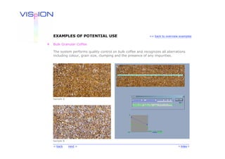 EXAMPLES OF POTENTIAL USE                                  << back to overview examples


4   Bulk Granular Coffee

    The system performs quality control on bulk coffee and recognizes all aberrations
    including colour, grain size, clumping and the presence of any impurities.




    Sample A




    Sample B

    < back     next >                                                             < Index >
 