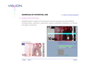 EXAMPLES OF POTENTIAL USE                                    << back to overview examples


6   Quality control of Printing

    VISpION detects integrity of printed piece and will recognize any abnormalities
    including colour, resolution, registration, opacity, brightness, whiteness, ink density
    and paper composition.




    Printing specimen




    < back     next >                                                               < Index >
 