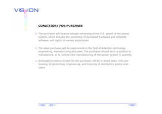 CONDITIONS FOR PURCHASE

• The purchaser will receive outright ownership of the U.S. patent of the sensor
  system, which includes the ownership of developed hardware and VISpION
  software, and rights to market exploitation.


• The ideal purchaser will be experienced in the field of detection technology
  engineering, manufacturing and sales. The purchaser should be in a position to
  manufacture, or to contract the manufacturing of the sensor system in quantity.

• Anticipated revenue stream for the purchaser will be in direct sales, end-user
  training, programming, engineering, and licensing of distributors and/or end-
  users.




  < back   next >                                                              < Index >
 