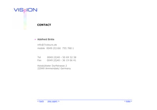 CONTACT




• Adelheid Birkle

  info@7colours.de
  mobile 0049 (0)160 755 768 1



  Tel      0049 (0)40 - 50 69 32 38
  Fax      0049 (0)40 - 36 19 06 41

  Hoisbütteler Dorfstrasse 2
  22949 Ammersbek/ Germany




  < back   play again >               < Index >
 