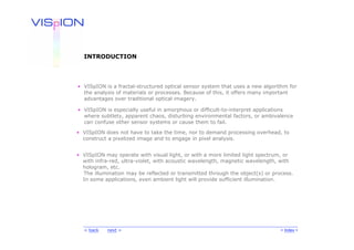 INTRODUCTION




• VISpION is a fractal-structured optical sensor system that uses a new algorithm for
  the analysis of materials or processes. Because of this, it offers many important
  advantages over traditional optical imagery.

• VISpION is especially useful in amorphous or difficult-to-interpret applications
  where subtlety, apparent chaos, disturbing environmental factors, or ambivalence
  can confuse other sensor systems or cause them to fail.

• VISpION does not have to take the time, nor to demand processing overhead, to
  construct a pixelized image and to engage in pixel analysis.


• VISpION may operate with visual light, or with a more limited light spectrum, or
  with infra-red, ultra-violet, with acoustic wavelength, magnetic wavelength, with
  hologram, etc.
  The illumination may be reflected or transmitted through the object(s) or process.
  In some applications, even ambient light will provide sufficient illumination.




  < back   next >                                                              < Index >
 