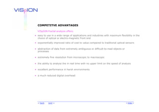 COMPETITVE ADVANTAGES

  VISpION fractal analysis offers:
• easy to use in a wide range of applications and industries with maximum flexibility in the
  choice of optical or electro-magnetic front end

• exponentially improved ratio of cost to value compared to traditional optical sensors

• abstraction of data from extremely ambiguous or difficult-to-read objects or
  processes

• extremely fine resolution from microscopic to macroscopic

• the ability to analyse the in real time with no upper limit on the speed of analysis

• excellent performance in harsh environments

• a much reduced digital overhead




  < back   next >                                                                < Index >
 