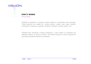 HOW IT WORKS
The principle:



VISpION is designed to recognize certain patterns in specimens and processes.
These patterns are created by: surface texture, shape, color, gloss, opacity,
consistency of features, resolution, plasticity, elasticity, surface tension, etc.




VISpION then calculates a fractal component, a real number, to represent any
selected criterion, or group of criteria. The fractal dimension is then compared to
previously calculated tolerance parameters.




< back   next >                                                              < Index >
 