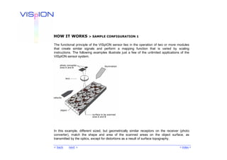HOW IT WORKS            > SAMPLE CONFIGURATION 1

The functional principle of the VISpION sensor lies in the operation of two or more modules
that create similar signals and perform a mapping function that is varied by scaling
instructions. The following examples illustrate just a few of the unlimited applications of the
VISpION sensor system.




In this example, different sized, but geometrically similar receptors on the receiver (photo
converter), match the shape and area of the scanned areas on the object surface, as
transmitted by the optics, except for distortions as a result of surface topography.

< back    next >                                                                        < Index >
 