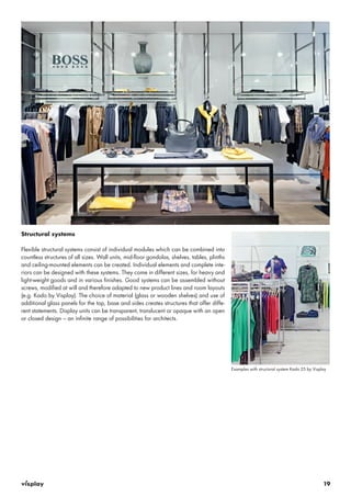 19 
Structural systems 
Flexible structural systems consist of individual modules which can be combined into 
countless structures of all sizes. Wall units, mid-floor gondolas, shelves, tables, plinths 
and ceiling-mounted elements can be created. Individual elements and complete inte-riors 
can be designed with these systems. They come in different sizes, for heavy and 
light-weight goods and in various finishes. Good systems can be assembled without 
screws, modified at will and therefore adapted to new product lines and room layouts 
(e.g. Kado by Visplay). The choice of material (glass or wooden shelves) and use of 
additional glass panels for the top, base and sides creates structures that offer diffe-rent 
statements. Display units can be transparent, translucent or opaque with an open 
or closed design – an infinite range of possibilities for architects. 
Examples with structural system Kado 25 by Visplay 
 