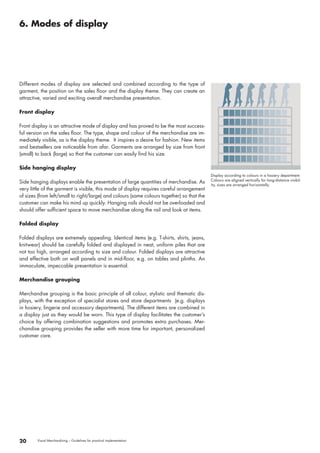 6. Modes of display 
20 Visual Merchandising – Guidelines for practical implementation 
Display according to colours in a hosiery department. 
Colours are aligned vertically for long-distance visibil-ity, 
sizes are arranged horizontally. 
Different modes of display are selected and combined according to the type of 
garment, the position on the sales floor and the display theme. They can create an 
attractive, varied and exciting overall merchandise presentation. 
Front display 
Front display is an attractive mode of display and has proved to be the most success-ful 
version on the sales floor. The type, shape and colour of the merchandise are im-mediately 
visible, as is the display theme. It inspires a desire for fashion. New items 
and bestsellers are noticeable from afar. Garments are arranged by size from front 
(small) to back (large) so that the customer can easily find his size. 
Side hanging display 
Side hanging displays enable the presentation of large quantities of merchandise. As 
very little of the garment is visible, this mode of display requires careful arrangement 
of sizes (from left/small to right/large) and colours (same colours together) so that the 
customer can make his mind up quickly. Hanging rails should not be overloaded and 
should offer sufficient space to move merchandise along the rail and look at items. 
Folded display 
Folded displays are extremely appealing. Identical items (e.g. T-shirts, shirts, jeans, 
knitwear) should be carefully folded and displayed in neat, uniform piles that are 
not too high, arranged according to size and colour. Folded displays are attractive 
and effective both on wall panels and in mid-floor, e.g. on tables and plinths. An 
immaculate, impeccable presentation is essential. 
Merchandise grouping 
Merchandise grouping is the basic principle of all colour, stylistic and thematic dis-plays, 
with the exception of specialist stores and store departments (e.g. displays 
in hosiery, lingerie and accessory departments). The different items are combined in 
a display just as they would be worn. This type of display facilitates the customer’s 
choice by offering combination suggestions and promotes extra purchases. Mer-chandise 
grouping provides the seller with more time for important, personalized 
customer care. 
 