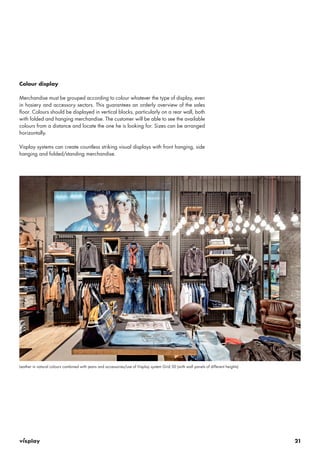 21 
Colour display 
Merchandise must be grouped according to colour whatever the type of display, even 
in hosiery and accessory sectors. This guarantees an orderly overview of the sales 
floor. Colours should be displayed in vertical blocks, particularly on a rear wall, both 
with folded and hanging merchandise. The customer will be able to see the available 
colours from a distance and locate the one he is looking for. Sizes can be arranged 
horizontally. 
Visplay systems can create countless striking visual displays with front hanging, side 
hanging and folded/standing merchandise. 
Leather in natural colours combined with jeans and accessories/use of Visplay system Grid 50 (with wall panels of different heights) 
 