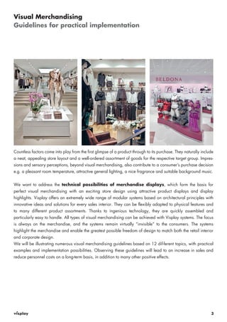 Countless factors come into play from the first glimpse of a product through to its purchase. They naturally include 
a neat, appealing store layout and a well-ordered assortment of goods for the respective target group. Impres-sions 
and sensory perceptions, beyond visual merchandising, also contribute to a consumer’s purchase decision 
e.g. a pleasant room temperature, attractive general lighting, a nice fragrance and suitable background music. 
We want to address the technical possibilities of merchandise displays, which form the basis for 
perfect visual merchandising with an exciting store design using attractive product displays and display 
highlights. Visplay offers an extremely wide range of modular systems based on architectural principles with 
innovative ideas and solutions for every sales interior. They can be flexibly adapted to physical features and 
to many different product assortments. Thanks to ingenious technology, they are quickly assembled and 
particularly easy to handle. All types of visual merchandising can be achieved with Visplay systems. The focus 
is always on the merchandise, and the systems remain virtually “invisible“ to the consumers. The systems 
highlight the merchandise and enable the greatest possible freedom of design to match both the retail interior 
and corporate design. 
We will be illustrating numerous visual merchandising guidelines based on 12 dif-ferent topics, with practical 
examples and implementation possibilities. Observing these guidelines will lead to an increase in sales and 
reduce personnel costs on a long-term basis, in addition to many other positive effects. 
3 
Visual Merchandising 
Guidelines for practical implementation 
 
