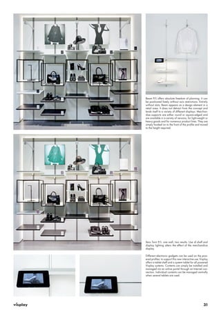 Beam P/L offers absolute freedom of planning. It can 
be positioned freely without axis restrictions. Entirely 
without slots, Beam appears as a design element in a 
retail area. It does not detract from the concept and 
lends itself to a variety of different displays. Merchan-dise 
supports are either round or square-edged and 
are available in a variety of versions, for light-weight or 
heavy goods and for numerous product lines. They are 
simply hooked on to the front of the profile and moved 
to the height required. 
Xero Twin P/L: one wall, two results. Use of shelf and 
display lighting alters the effect of the merchandice 
display. 
Different electronic gadgets can be used on the pow-ered 
profiles: to support this new interactive use, Visplay 
offers a tablet shelf and a system tablet for all powered 
Visplay systems. Contents can simply be installed and 
managed via an online portal through an Internet con-nection. 
Individual contents can be managed centrally 
31 
when several tablets are used. 
 