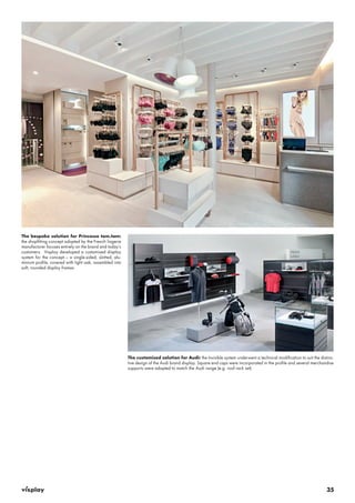 35 
The bespoke solution for Princesse tam.tam: 
the shopfitting concept adopted by the French lingerie 
manufacturer focuses entirely on the brand and today’s 
customers. Visplay developed a customised display 
system for the concept – a single-sided, slotted, alu-minium 
profile, covered with light oak, assembled into 
soft, rounded display frames. 
The customised solution for Audi: the Invisible system underwent a technical modification to suit the distinc-tive 
design of the Audi brand display. Square end caps were incorporated in the profile and several merchandise 
supports were adapted to match the Audi range (e.g. roof rack set). 
 